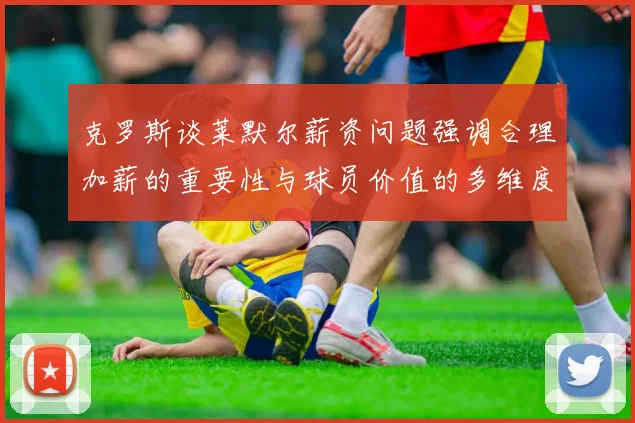 克罗斯谈莱默尔薪资问题强调合理加薪的重要性与球员价值的多维度分析