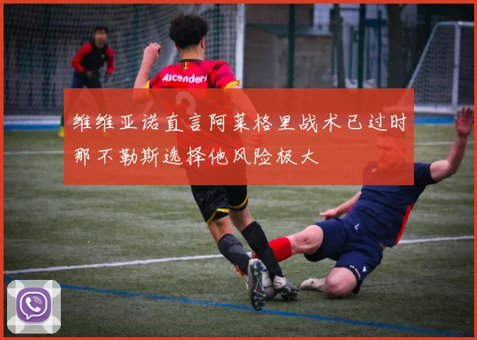 维维亚诺直言阿莱格里战术已过时那不勒斯选择他风险极大