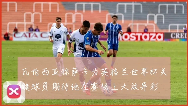 瓦伦西亚称萨卡为英格兰世界杯关键球员期待他在赛场上大放异彩