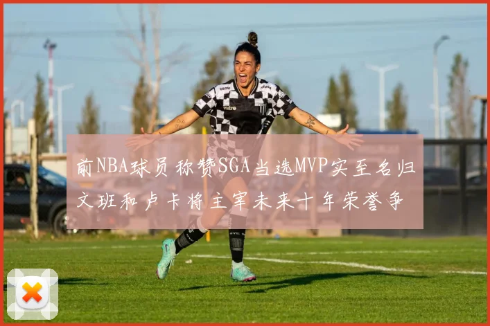 前NBA球员称赞SGA当选MVP实至名归文班和卢卡将主宰未来十年荣誉争夺