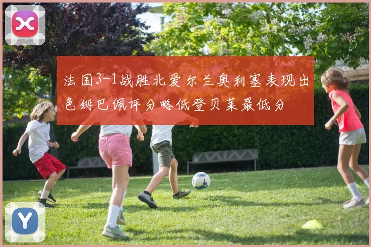 法国3-1战胜北爱尔兰奥利塞表现出色姆巴佩评分略低登贝莱最低分