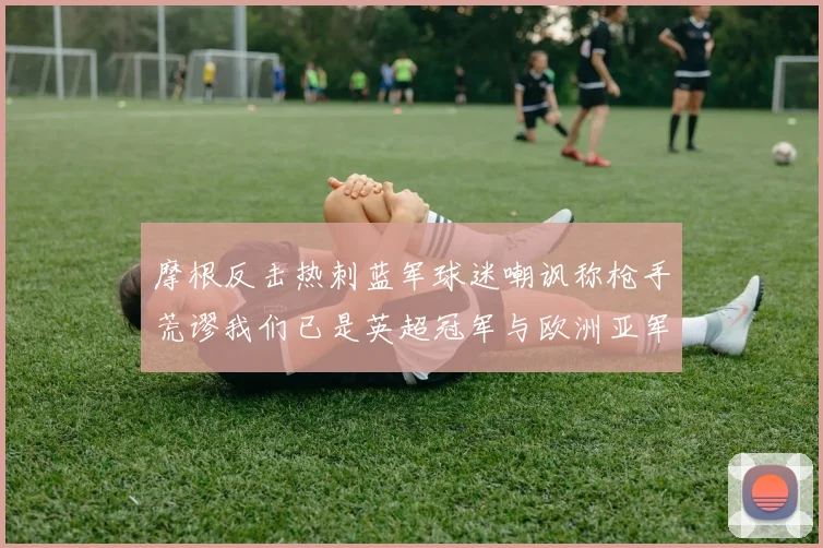 摩根反击热刺蓝军球迷嘲讽称枪手荒谬我们已是英超冠军与欧洲亚军