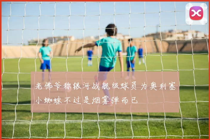 老佛爷称银河战舰级球员为奥利塞小蜘蛛不过是烟雾弹而已