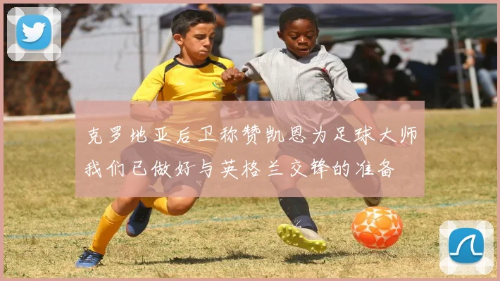 克罗地亚后卫称赞凯恩为足球大师我们已做好与英格兰交锋的准备