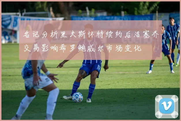 名记分析里夫斯怀特续约后活塞乔交易影响希罗鲍威尔市场变化