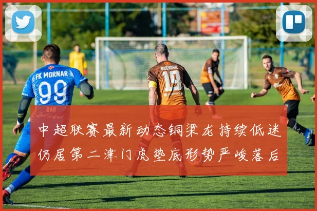 中超联赛最新动态铜梁龙持续低迷仍居第二津门虎垫底形势严峻落后安全区九分