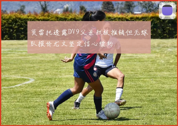 莫雷托透露DV9父亲积极推销但无球队报价尤文坚定信心续约