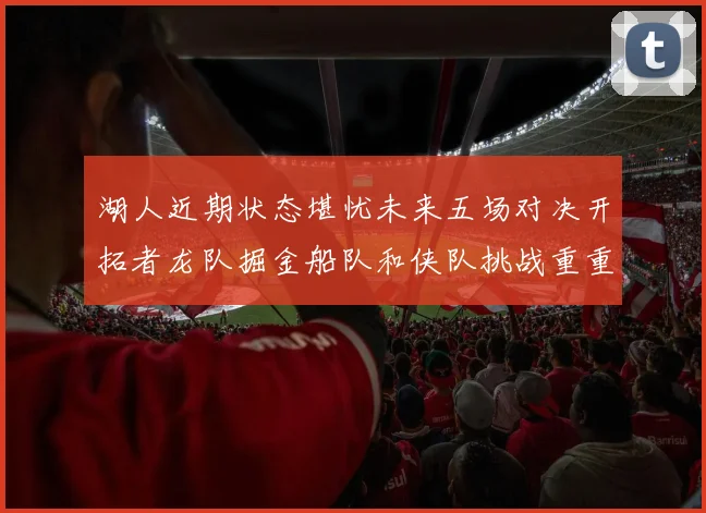 湖人近期状态堪忧未来五场对决开拓者龙队掘金船队和侠队挑战重重
