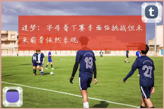 追梦：字母哥下赛季面临挑战但未来前景依然乐观