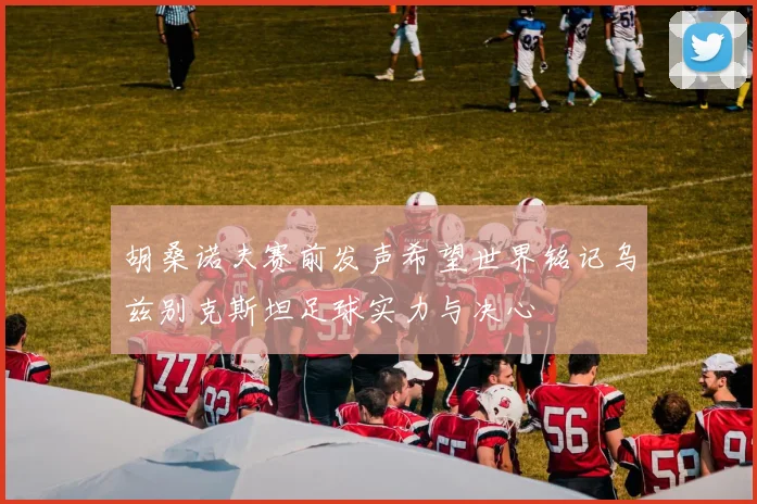 胡桑诺夫赛前发声希望世界铭记乌兹别克斯坦足球实力与决心