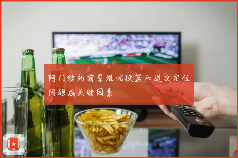 阿门续约前景堪忧投篮和进攻定位问题成关键因素