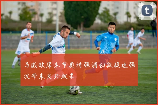 马威缺席末节奥特强调初段提速强攻带来良好效果