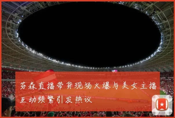 芬森直播带货现场火爆与美女主播互动频繁引发热议