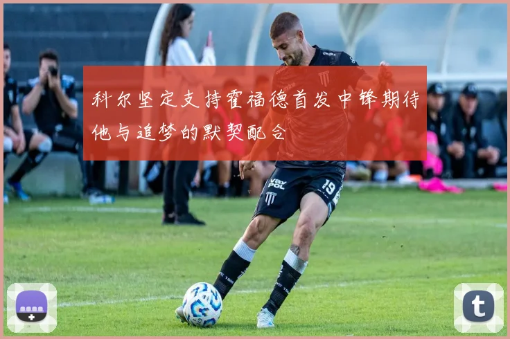 科尔坚定支持霍福德首发中锋期待他与追梦的默契配合