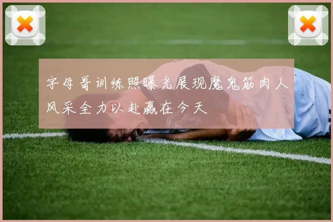 字母哥训练照曝光展现魔鬼筋肉人风采全力以赴赢在今天