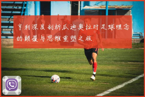 亨利深度剖析瓜迪奥拉对足球理念的颠覆与思维重塑之旅