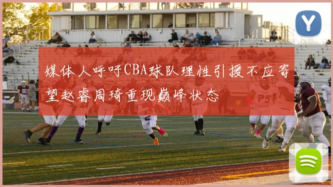 媒体人呼吁CBA球队理性引援不应寄望赵睿周琦重现巅峰状态